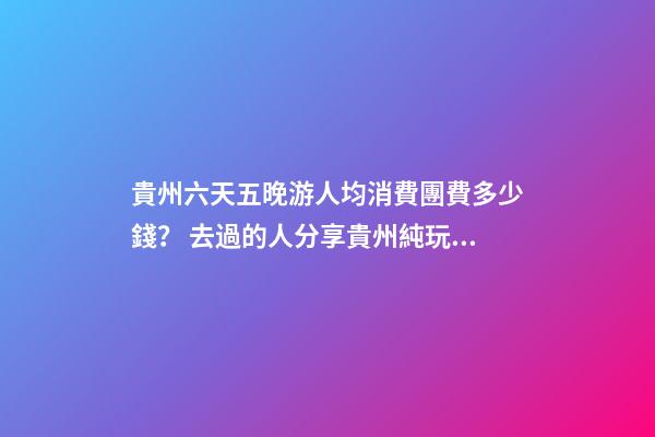 貴州六天五晚游人均消費團費多少錢？ 去過的人分享貴州純玩六天，點擊這篇全明白